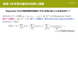 /1910
教師つき学習の基本的性質と課題
Regression Treeで仮説空間を⾮線形にすると本当に良いことがあるのか？？
d次元の0-1ブール特徴 によるRegression Treeは 
擬ブール関数 。擬ブール関数は⼀意なmulti-linear polynomialを持つ  
(Hammer+ 1963)
の共起のindicator
 