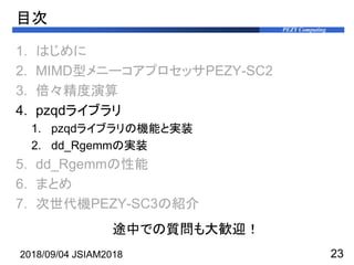 PEZY Computing
目次
1. はじめに
2. MIMD型メニーコアプロセッサPEZY-SC2
3. 倍々精度演算
4. pzqdライブラリ
1. pzqdライブラリの機能と実装
2. dd_Rgemmの実装
5. dd_Rgemmの...