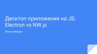 Десктоп приложения на JS:
Electron vs NW.js
Реенко Михаил
 
