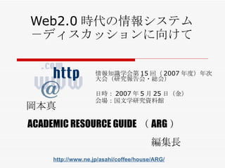 Web2.0 時代の情報システム －ディスカッションに向けて 情報知識学会第 15 回（ 2007 年度）年次大会（研究報告会・総会） 日時： 2007 年 5 月 25 日 （ 金 ） 会場： 国文学研究資料館 岡本真 ACADEMIC RESOURCE GUIDE （ ARG ） 編集長 http://www.ne.jp/asahi/coffee/house/ARG/ 