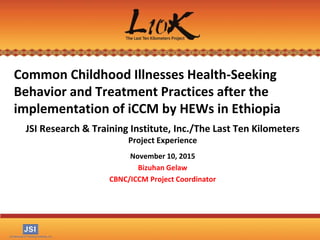 Common Childhood Illnesses Health-Seeking
Behavior and Treatment Practices after the
implementation of iCCM by HEWs in Ethiopia
JSI Research & Training Institute, Inc./The Last Ten Kilometers
Project Experience
November 10, 2015
Bizuhan Gelaw
CBNC/ICCM Project Coordinator
 