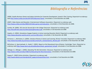 Bibliografia e Referências (2006).  Quality Business Games and Indoor Activities for Corporate Development .  Ipswich: Elite Training. Disponível no endereço web  http://www.scribd.com/doc/8772972/Business-Game , consultado a 13 de Dezembro de 2008. (2007).  Video Games and Education .  Entertainment Software Association. Disponível no endereço web  http://www.scribd.com/doc/4802114/video-games-and-education , consultado a 14 de Dezembro de 2008. Conklin, M. (2006).  101 Uses for Second Life in the College Classroom .  Disponível no endereço web  http://facstaff.elon.edu/mconklin/pubs/glshandout.pdf , consultado a 5 de Dezembro de 2008 Hopkins, G. (2002).  Simulations Engage Students in Active Learning Education World .  Disponível no endereço web  http://www.education-world.com/a_curr/curr391.shtml , consultado a 5 de Dezembro de 2008 Kirriemuir, J., McFarlane, A. (2004).  Literature Review in Games and Learning .  Bristol: Futurelab. Disponível no endereço Web  http://www.futurelab.org.uk/resources/documents/lit_reviews/Games_Review.pdf , consultado a 9 de Dezembro de 2008. McFarlane, A., Sparrowhawk, A., Heald, Y. (2001).  Report on the Educational Uses of Games .  Cambridge: Teem. Disponível no endereço web  http://www.teem.org.uk/publications/teem_gamesined_full.pdf , consultado a 5 de Dezembro de 2008. Oblinger, D., Oblinger, J. (2005).  Educating The Net Generation .  Educause. Disponível no endereço web  http://www.scribd.com/doc/7382711/Educating-the-New-Generation , consultado a 4 de Dezembro de 2008. Pappas P., (2007) Online Activities. Disponível no endereço web  http://www.edteck.com/standards/k5_pages/onlineactivities.html , consultado a 5 de Dezembro de 2008. 
