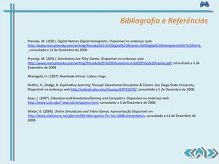 Bibliografia e Referências Prensky, M. (2001).  Digital Natives Digital Immigrants . Disponível no endereço web  http://www.marcprensky.com/writing/Prensky%20-%20Digital%20Natives,%20Digital%20Immigrants%20-%20Part1.pdf , consultado a 13 de Dezembro de 2008. Prensky, M. (2001).  Simulations Are They Games .  Disponível no endereço web  http://www.marcprensky.com/writing/Prensky%20-%20Simulations-Are%20They%20Games.pdf , consultado a 4 de Dezembro de 2008 Rheingold, H. (1997). Realidade Virtual. Lisboa: Vega Richter, K., Dodge, B.  Exploratory Learning Through Educational Simulation & Games .  San Diego State University. Disponível no endereço web  http://edweb.sdsu.edu/Courses/EDTEC670/ , consultado a 5 de Dezembro de 2008.  Seay, J. (1997).  Education and Simulation/Gaming and Computers .  Disponível no endereço web  http://www.cofc.edu/~seay/cb/simgames.html , consultado a 5 de Dezembro de 2008 Wiebe, G. (2008).  Online Simulations and Video Games .  Apresentação disponível em  http://www.slideshare.net/glennw98/video-games-for-ties-2008-presentation , consultado a 11 de Dezembro de 2008. 