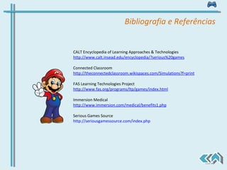 CALT Encyclopedia of Learning Approaches & Technologies http://www.calt.insead.edu/encyclopedia/?serious%20games Connected Classroom http://theconnectedclassroom.wikispaces.com/Simulations?f=print FAS Learning Technologies Project  http://www.fas.org/programs/ltp/games/index.html Immersion Medical http://www.immersion.com/medical/benefits1.php Serious Games Source http://seriousgamessource.com/index.php   Bibliografia e Referências 
