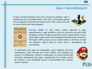 Jogo e Aprendizagem O jogo é tradicionalmente visto como inimigo do trabalho. Jogar é considerada uma actividade lúdica, não séria e encorajada apenas como ocupação temporária de tempos livres. Não é vista como útil ou como veículo para aprendizagens. Huizinga  (1938) na obra  Homo Ludens  descreve o jogo, especialmente o jogo simbólico, como um ponto de encontro entre congição e cultura. O jogo, ao permitir recriar, experimentar e testar novas ideias surge como uma importante ferramenta de raciocínio ( Rheingold , 1997), graças ao seu carácter lúdico e informal, criando um ambiente seguro onde os riscos físicos e psicológicos são minimizados. A importância dos jogos de computador como indústria está bem estabelecida, como mercado que move milhões com produtos que cativam os utilizadores. Utilizar o computador ou outras plataformas (consolas, telemóveis) para jogar, mergulhando em mundos virtuais de fantasia é uma actividade comum à generalidade das crianças, jovens e adultos.  