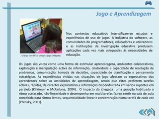 Nos contextos educativos intensificam-se estudos e experiências de uso de jogos. A indústria do software, as comunidades de programadores, educadores e utilizadores e as instituições de investigação educativa produzem aplicações cada vez mais adequadas às necessidades de educação.  Jogo e Aprendizagem Os jogos são vistos como uma forma de estimular aprendizagens, ambientes colaborativos, exploração e manipulação activa de informação, criatividade e capacidade de resolução de problemas, comunicação, tomada de decisões, capacidade de planificação e pensamento estratégico. As experiências vividas nas situações de jogo afectam as expectativas dos aprendentes sobre as actividades de aprendizagem, sendo que estes preferem tarefas activas, rápidas, de carácter exploratório e informação disponibilizada em vários suportes em paralelo (Kirrimuir e McFarlane, 2004).  O impacto da chegada  uma geração habituada a ritmo acelarado, não-linearidade e desempenho em multitarefas faz-se sentir na sala de aula concebida para ritmos lentos, sequencialidade linear e concentração numa tarefa de cada vez (Prensky, 2001). Criança com NEE a utilizar o jogo  Childsplay. 