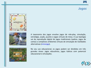Jogos A taxonomia dos jogos envolve jogos de role-play, simulação, estratégia, acção, puzzles e jogos virtuais de mesa. A sua tipologia vai da reprodução digital de jogos tradicionais (xadrez, jogos de cartas) a complexos ambientes virtuais de simulação de realidades alternativas ( mmorpgs ). No seu uso educacional, os jogos podem ser divididos em três grandes áreas: jogos educativos, jogos lúdicos com potencial educacional e simulações. 