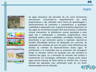 Os jogos educativos são pensados de raiz como ferramentas educacionais. Concentram-se especificamente em áreas programáticas e são utilizados como forma de aprendizagem e desenvolvimento de conteúdos e competências. A qualidade, usabilidade e adequação varia. A gama de produtos disponíveis vai dos jogos de treino/memorização (drill and practice) a ambientes virtuais interactivos. As deficiências comuns apontadas a estes jogos são a inadequação a conteúdos programáticos, baixa qualidade gráfica, pouca usabilidade, actividades limitadas, mal desenhadas e que estimulam apenas a repetição. Apontam-se também dificuldades técnicas, de adequação aos currículos, de adaptação aos contextos de aula. Em parte, estas deficiências são devidas ao contexto de desenvolvimento destes jogos. Os profissionais e as instituições que os produzem não conseguem atingir os elevados valores de produção que são standard na indústria dos jogos, ou a dimensão do mercado não justifica o investimento em tecnologias sofisticadas. Grande parte destes jogos assume licenças de fonte aberta ou partilha livre. O preço elevado das aplicações mais sofisticadas pode ser um factor desencorajador da sua utilização. Jogos Making History GCompris ChildsPlay 
