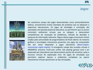 No vastíssimo campo dos jogos desenvolvidos como primordialmente lúdicos, encontramos muitos exemplos de produtos que se adequam a objectivos educacionais. Os jogos de estratégia e simulação são apontados com grande potencial educativo, ao permitirem que os alunos controlem ambientes virtuais que os obrigam a desenvolver competências de resolução de problemas, tomada de decisões e pesquisa de informação relevante. Alguns destes jogos encontram clones criados pela comunidade de programadores de fonte aberta. Os motores gráficos e tecnologias interactivas presentes nos jogos de computador são por vezes adaptadas a jogos educativos ( doom engine ,  neverwinter nights engine ). O emergente campo dos mundos virtuais e MMORPGs (massive multi-user online role playing games) está a ser explorado por educadores que desenvolvem pontos de encontro, aulas e recursos virtuais de exploração livre. Os jogos de simulação que permitem explorar épocas e ambientes complexos ou operar mecanismos virtuais aproximam-se das simulações.  Jogos 