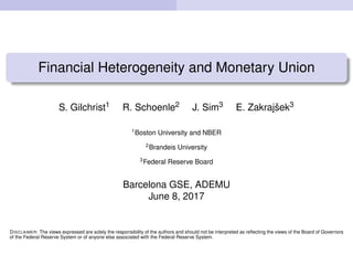 Financial Heterogeneity and Monetary Union
S. Gilchrist1 R. Schoenle2 J. Sim3 E. Zakrajˇsek3
1
Boston University and NBER
2
Brandeis University
3
Federal Reserve Board
Barcelona GSE, ADEMU
June 8, 2017
DISCLAIMER: The views expressed are solely the responsibility of the authors and should not be interpreted as reﬂecting the views of the Board of Governors
of the Federal Reserve System or of anyone else associated with the Federal Reserve System.
 