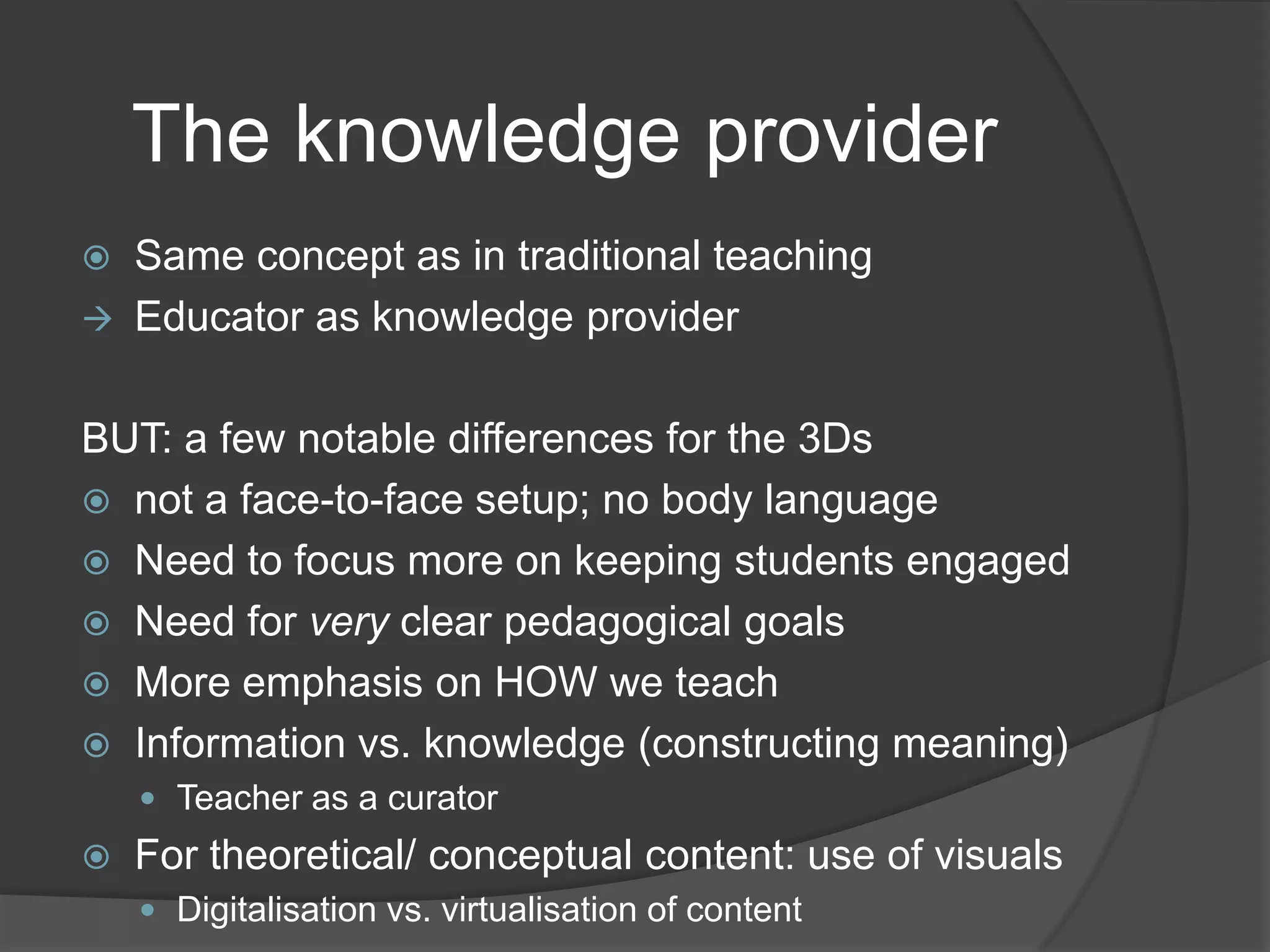The knowledge provider



Same concept as in traditional teaching
Educator as knowledge provider

BUT: a few notable differences for the 3Ds
 not a face-to-face setup; no body language
 Need to focus more on keeping students engaged
 Need for very clear pedagogical goals
 More emphasis on HOW we teach
 Information vs. knowledge (constructing meaning)
 Teacher as a curator



For theoretical/ conceptual content: use of visuals
 Digitalisation vs. virtualisation of content

 