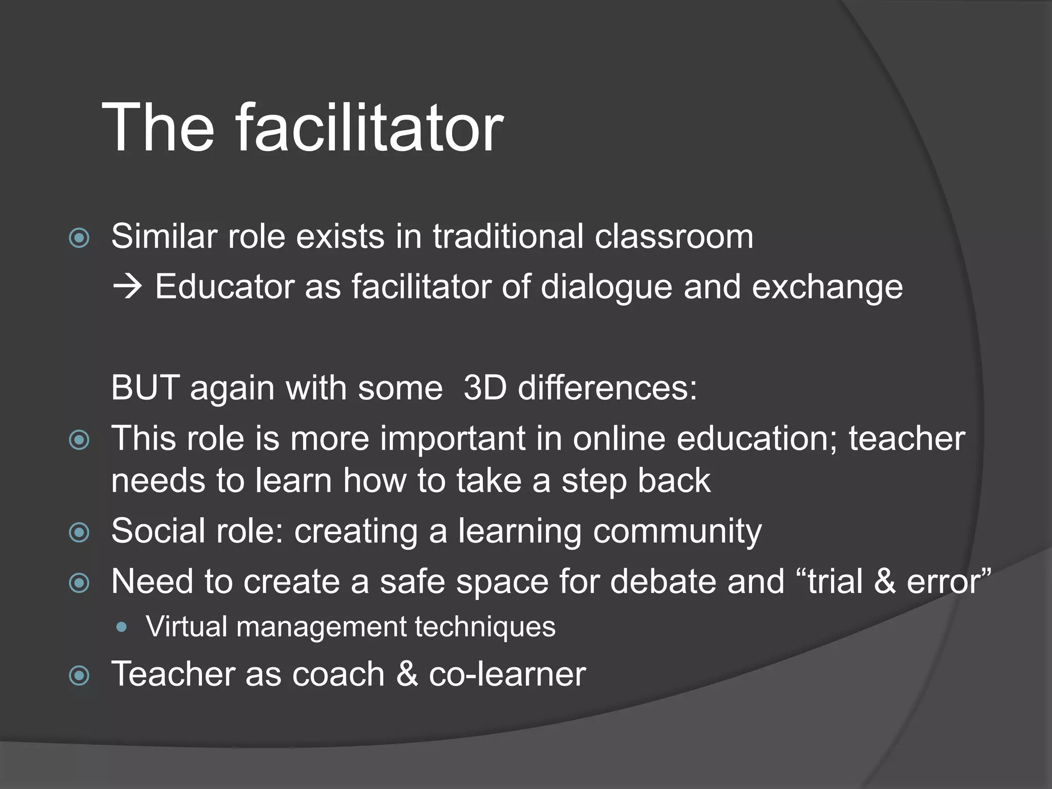 The facilitator






Similar role exists in traditional classroom
 Educator as facilitator of dialogue and exchange
BUT again with some 3D differences:
This role is more important in online education; teacher
needs to learn how to take a step back
Social role: creating a learning community
Need to create a safe space for debate and “trial & error”
 Virtual management techniques



Teacher as coach & co-learner

 