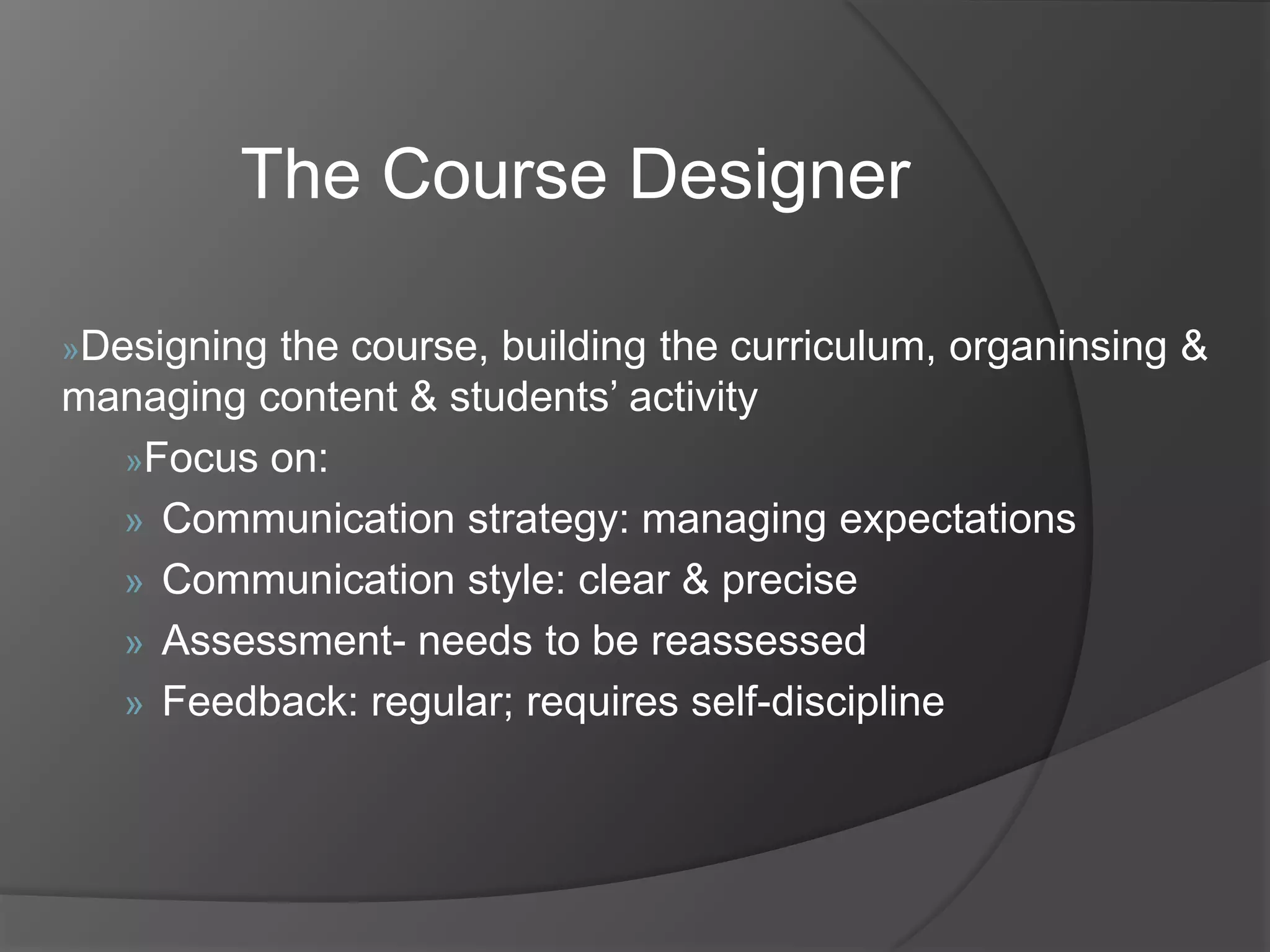 The Course Designer
»Designing

the course, building the curriculum, organinsing &
managing content & students‟ activity
»Focus on:
» Communication strategy: managing expectations
» Communication style: clear & precise
» Assessment- needs to be reassessed
» Feedback: regular; requires self-discipline

 
