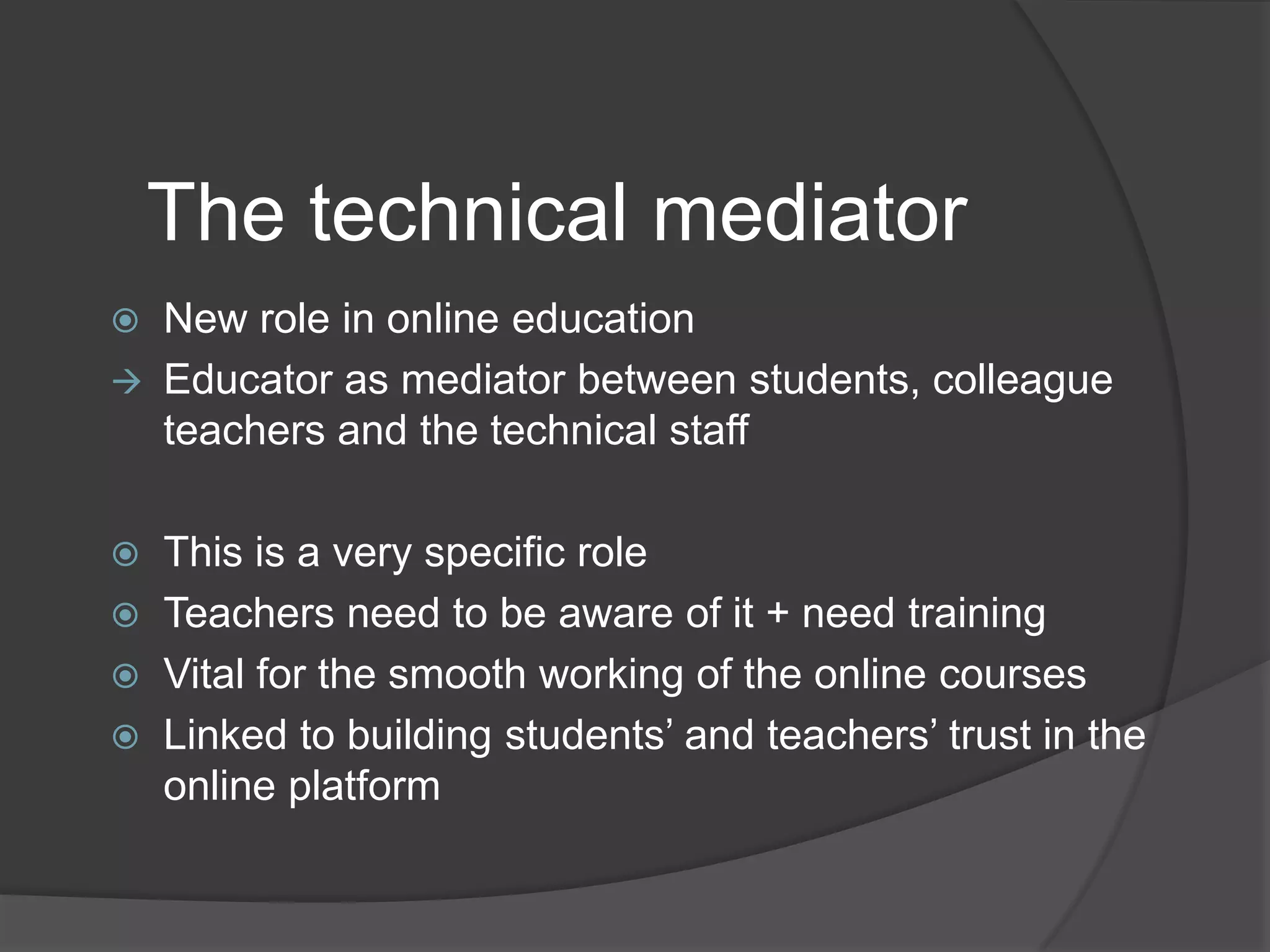 The technical mediator








New role in online education
Educator as mediator between students, colleague
teachers and the technical staff
This is a very specific role
Teachers need to be aware of it + need training
Vital for the smooth working of the online courses
Linked to building students‟ and teachers‟ trust in the
online platform

 