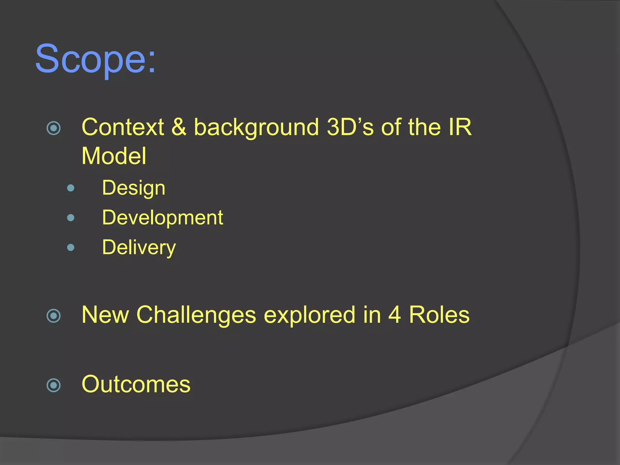Scope:
Context & background 3D‟s of the IR
Model






Design
Development
Delivery



New Challenges explored in 4 Roles



Outcomes

 