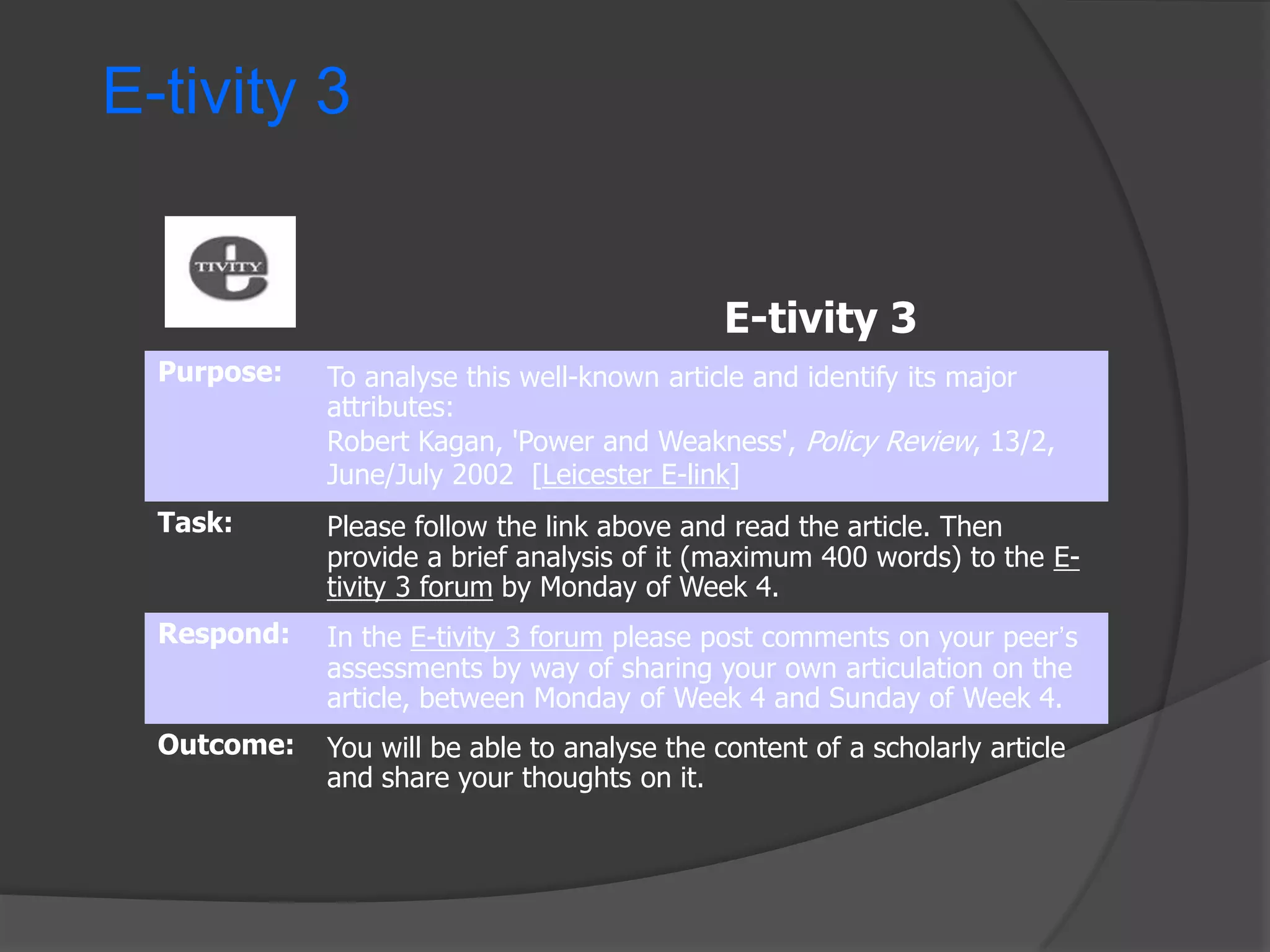E-tivity 3

E-tivity 3
Purpose:

To analyse this well-known article and identify its major
attributes:
Robert Kagan, 'Power and Weakness', Policy Review, 13/2,
June/July 2002 [Leicester E-link]

Task:

Please follow the link above and read the article. Then
provide a brief analysis of it (maximum 400 words) to the Etivity 3 forum by Monday of Week 4.

Respond:

In the E-tivity 3 forum please post comments on your peer‟s
assessments by way of sharing your own articulation on the
article, between Monday of Week 4 and Sunday of Week 4.

Outcome:

You will be able to analyse the content of a scholarly article
and share your thoughts on it.

 