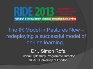The IR Model in Pastures New –
redeploying a successful model of
on-line learning.
Dr J Simon Rofe,
Global Diplomacy Programme Director
SOAS, University of London

 