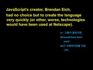 JavaScript‟s creator
had no choice but to create the language
very quickly
자바스크립트를 만든 이는
그 언어를
매우 빨리 만드는 것 외에는
달리 선택의 여지가 없었습니다.

had no choice but to
create (A):
(A)를 만드는 것 말고는
선택의 여지가 없었다

 