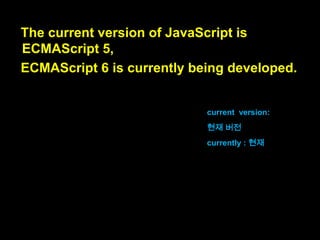 At the moment,
only Mozilla is allowed to officially use the
name “JavaScript”,
because they received a license long ago.
현재는,
모질라만이 “자바스크립트”라는 이름
을 공식적으로 사용할 수 있습니다,
왜냐하면 오래전에 라이센스를 받았기
때문이죠.

at the moment : 현재는
officially : 공식적으로
received : 받았다
long ago : 오래 전에

 