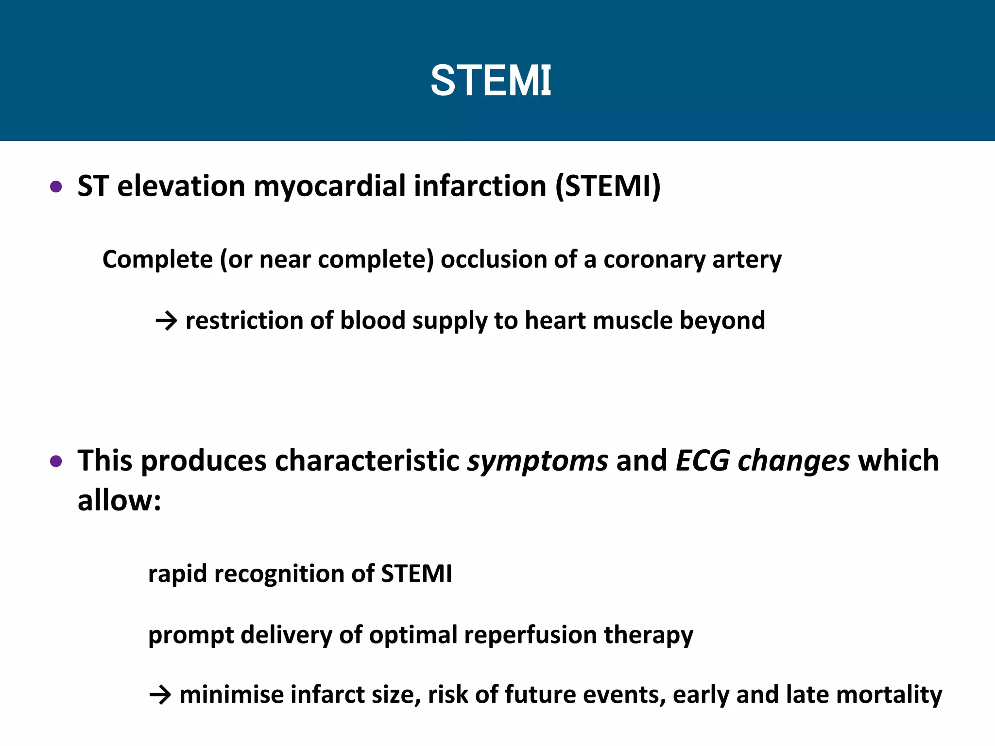 STEMI
 ST elevation myocardial infarction (STEMI)
Complete (or near complete) occlusion of a coronary artery
→ restriction of blood supply to heart muscle beyond
 This produces characteristic symptoms and ECG changes which
allow:
rapid recognition of STEMI
prompt delivery of optimal reperfusion therapy
→ minimise infarct size, risk of future events, early and late mortality
 