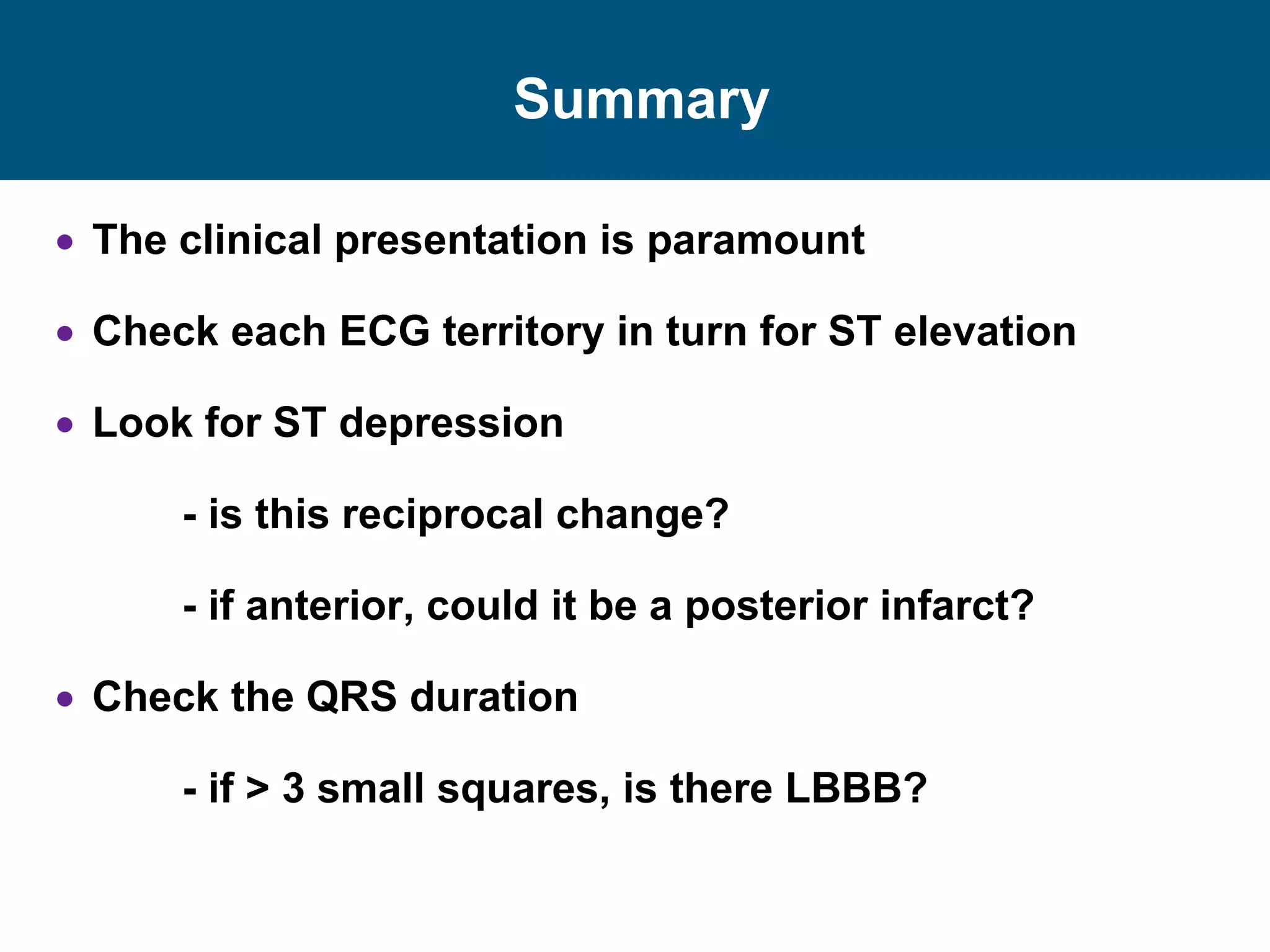 Summary
 The clinical presentation is paramount
 Check each ECG territory in turn for ST elevation
 Look for ST depression
- is this reciprocal change?
- if anterior, could it be a posterior infarct?
 Check the QRS duration
- if > 3 small squares, is there LBBB?
 