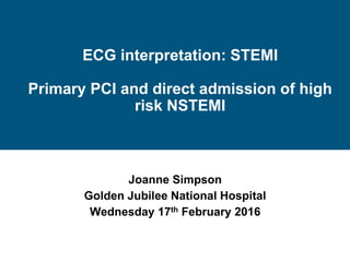 ECG interpretation: STEMI
Primary PCI and direct admission of high
risk NSTEMI
Joanne Simpson
Golden Jubilee National Hospital
Wednesday 17th February 2016
 