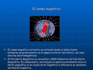 El campo magnético <ul><li>El campo magnético terrestre se extiende desde el núcleo hasta atenuarse progresivamente en el ...