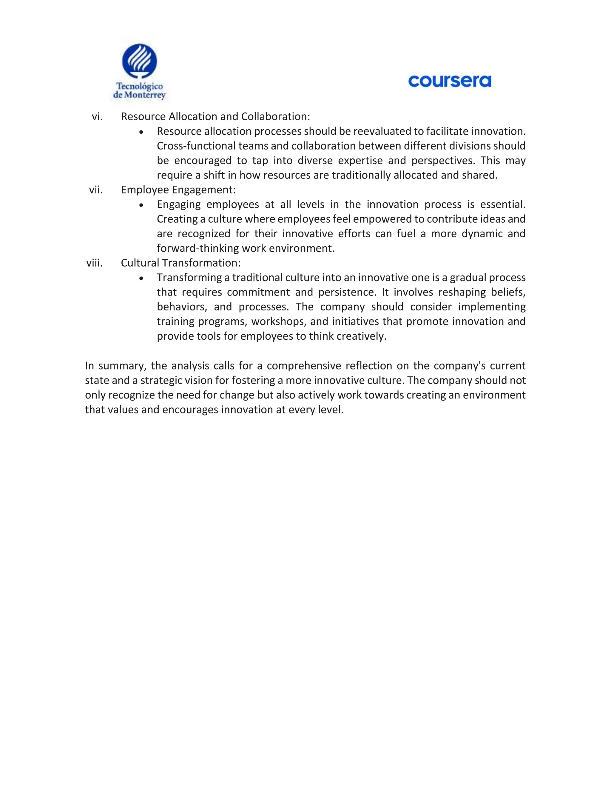 vi. Resource Allocation and Collaboration:
 Resource allocation processes should be reevaluated to facilitate innovation.
Cross-functional teams and collaboration between different divisions should
be encouraged to tap into diverse expertise and perspectives. This may
require a shift in how resources are traditionally allocated and shared.
vii. Employee Engagement:
 Engaging employees at all levels in the innovation process is essential.
Creating a culture where employees feel empowered to contribute ideas and
are recognized for their innovative efforts can fuel a more dynamic and
forward-thinking work environment.
viii. Cultural Transformation:
 Transforming a traditional culture into an innovative one is a gradual process
that requires commitment and persistence. It involves reshaping beliefs,
behaviors, and processes. The company should consider implementing
training programs, workshops, and initiatives that promote innovation and
provide tools for employees to think creatively.
In summary, the analysis calls for a comprehensive reflection on the company's current
state and a strategic vision for fostering a more innovative culture. The company should not
only recognize the need for change but also actively work towards creating an environment
that values and encourages innovation at every level.
 