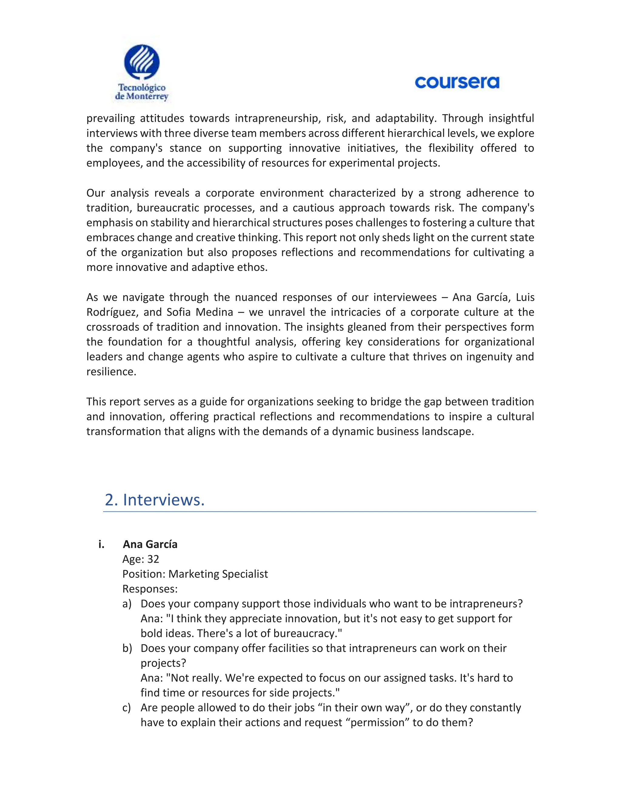 prevailing attitudes towards intrapreneurship, risk, and adaptability. Through insightful
interviews with three diverse team members across different hierarchical levels, we explore
the company's stance on supporting innovative initiatives, the flexibility offered to
employees, and the accessibility of resources for experimental projects.
Our analysis reveals a corporate environment characterized by a strong adherence to
tradition, bureaucratic processes, and a cautious approach towards risk. The company's
emphasis on stability and hierarchical structures poses challenges to fostering a culture that
embraces change and creative thinking. This report not only sheds light on the current state
of the organization but also proposes reflections and recommendations for cultivating a
more innovative and adaptive ethos.
As we navigate through the nuanced responses of our interviewees – Ana García, Luis
Rodríguez, and Sofia Medina – we unravel the intricacies of a corporate culture at the
crossroads of tradition and innovation. The insights gleaned from their perspectives form
the foundation for a thoughtful analysis, offering key considerations for organizational
leaders and change agents who aspire to cultivate a culture that thrives on ingenuity and
resilience.
This report serves as a guide for organizations seeking to bridge the gap between tradition
and innovation, offering practical reflections and recommendations to inspire a cultural
transformation that aligns with the demands of a dynamic business landscape.
2. Interviews.
i. Ana García
Age: 32
Position: Marketing Specialist
Responses:
a) Does your company support those individuals who want to be intrapreneurs?
Ana: "I think they appreciate innovation, but it's not easy to get support for
bold ideas. There's a lot of bureaucracy."
b) Does your company offer facilities so that intrapreneurs can work on their
projects?
Ana: "Not really. We're expected to focus on our assigned tasks. It's hard to
find time or resources for side projects."
c) Are people allowed to do their jobs “in their own way”, or do they constantly
have to explain their actions and request “permission” to do them?
 