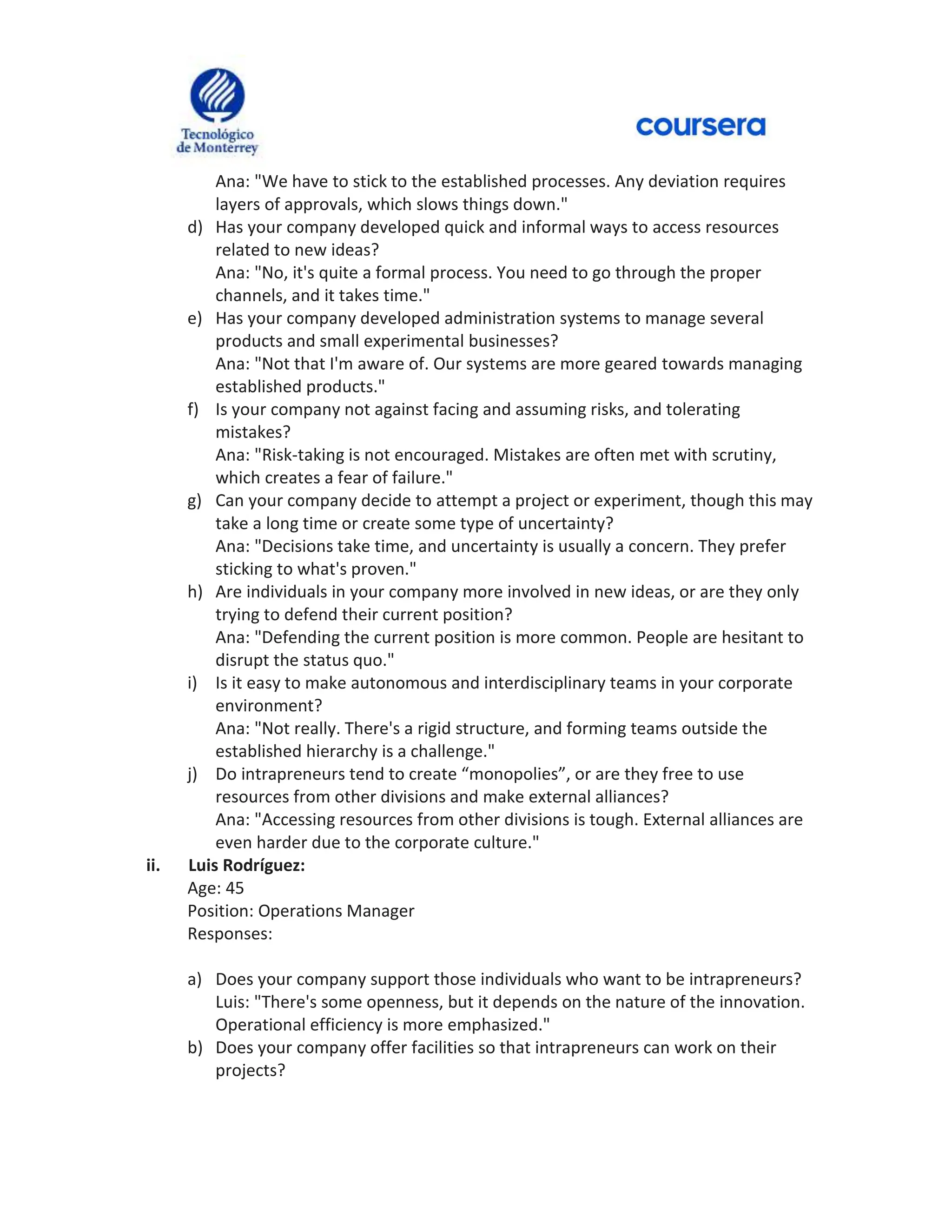 Ana: "We have to stick to the established processes. Any deviation requires
layers of approvals, which slows things down."
d) Has your company developed quick and informal ways to access resources
related to new ideas?
Ana: "No, it's quite a formal process. You need to go through the proper
channels, and it takes time."
e) Has your company developed administration systems to manage several
products and small experimental businesses?
Ana: "Not that I'm aware of. Our systems are more geared towards managing
established products."
f) Is your company not against facing and assuming risks, and tolerating
mistakes?
Ana: "Risk-taking is not encouraged. Mistakes are often met with scrutiny,
which creates a fear of failure."
g) Can your company decide to attempt a project or experiment, though this may
take a long time or create some type of uncertainty?
Ana: "Decisions take time, and uncertainty is usually a concern. They prefer
sticking to what's proven."
h) Are individuals in your company more involved in new ideas, or are they only
trying to defend their current position?
Ana: "Defending the current position is more common. People are hesitant to
disrupt the status quo."
i) Is it easy to make autonomous and interdisciplinary teams in your corporate
environment?
Ana: "Not really. There's a rigid structure, and forming teams outside the
established hierarchy is a challenge."
j) Do intrapreneurs tend to create “monopolies”, or are they free to use
resources from other divisions and make external alliances?
Ana: "Accessing resources from other divisions is tough. External alliances are
even harder due to the corporate culture."
ii. Luis Rodríguez:
Age: 45
Position: Operations Manager
Responses:
a) Does your company support those individuals who want to be intrapreneurs?
Luis: "There's some openness, but it depends on the nature of the innovation.
Operational efficiency is more emphasized."
b) Does your company offer facilities so that intrapreneurs can work on their
projects?
 