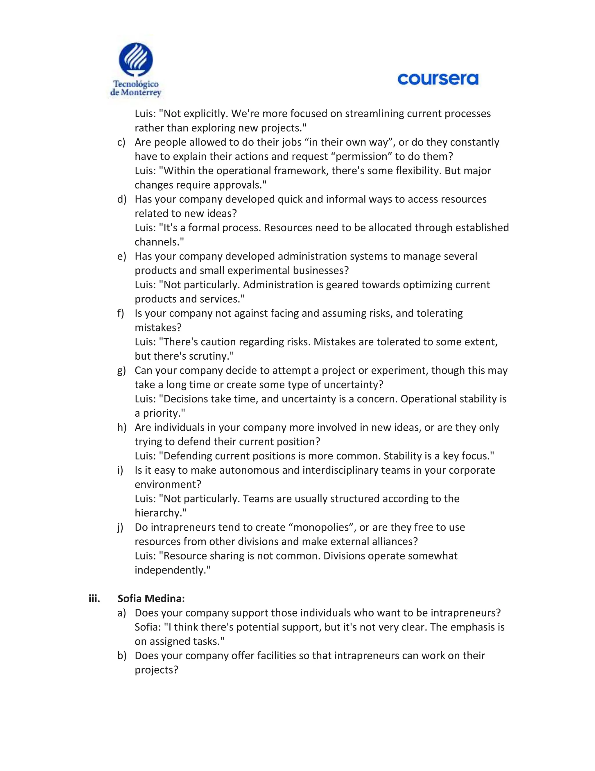 Luis: "Not explicitly. We're more focused on streamlining current processes
rather than exploring new projects."
c) Are people allowed to do their jobs “in their own way”, or do they constantly
have to explain their actions and request “permission” to do them?
Luis: "Within the operational framework, there's some flexibility. But major
changes require approvals."
d) Has your company developed quick and informal ways to access resources
related to new ideas?
Luis: "It's a formal process. Resources need to be allocated through established
channels."
e) Has your company developed administration systems to manage several
products and small experimental businesses?
Luis: "Not particularly. Administration is geared towards optimizing current
products and services."
f) Is your company not against facing and assuming risks, and tolerating
mistakes?
Luis: "There's caution regarding risks. Mistakes are tolerated to some extent,
but there's scrutiny."
g) Can your company decide to attempt a project or experiment, though this may
take a long time or create some type of uncertainty?
Luis: "Decisions take time, and uncertainty is a concern. Operational stability is
a priority."
h) Are individuals in your company more involved in new ideas, or are they only
trying to defend their current position?
Luis: "Defending current positions is more common. Stability is a key focus."
i) Is it easy to make autonomous and interdisciplinary teams in your corporate
environment?
Luis: "Not particularly. Teams are usually structured according to the
hierarchy."
j) Do intrapreneurs tend to create “monopolies”, or are they free to use
resources from other divisions and make external alliances?
Luis: "Resource sharing is not common. Divisions operate somewhat
independently."
iii. Sofia Medina:
a) Does your company support those individuals who want to be intrapreneurs?
Sofia: "I think there's potential support, but it's not very clear. The emphasis is
on assigned tasks."
b) Does your company offer facilities so that intrapreneurs can work on their
projects?
 