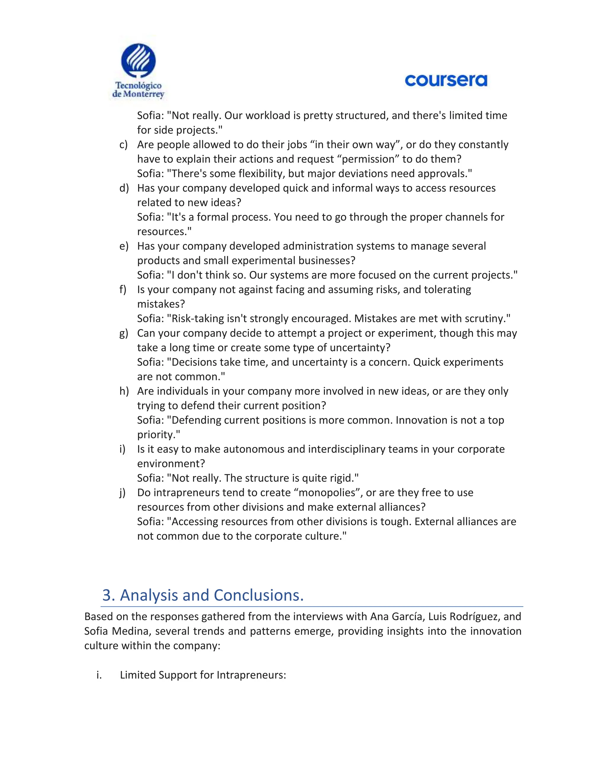 Sofia: "Not really. Our workload is pretty structured, and there's limited time
for side projects."
c) Are people allowed to do their jobs “in their own way”, or do they constantly
have to explain their actions and request “permission” to do them?
Sofia: "There's some flexibility, but major deviations need approvals."
d) Has your company developed quick and informal ways to access resources
related to new ideas?
Sofia: "It's a formal process. You need to go through the proper channels for
resources."
e) Has your company developed administration systems to manage several
products and small experimental businesses?
Sofia: "I don't think so. Our systems are more focused on the current projects."
f) Is your company not against facing and assuming risks, and tolerating
mistakes?
Sofia: "Risk-taking isn't strongly encouraged. Mistakes are met with scrutiny."
g) Can your company decide to attempt a project or experiment, though this may
take a long time or create some type of uncertainty?
Sofia: "Decisions take time, and uncertainty is a concern. Quick experiments
are not common."
h) Are individuals in your company more involved in new ideas, or are they only
trying to defend their current position?
Sofia: "Defending current positions is more common. Innovation is not a top
priority."
i) Is it easy to make autonomous and interdisciplinary teams in your corporate
environment?
Sofia: "Not really. The structure is quite rigid."
j) Do intrapreneurs tend to create “monopolies”, or are they free to use
resources from other divisions and make external alliances?
Sofia: "Accessing resources from other divisions is tough. External alliances are
not common due to the corporate culture."
3. Analysis and Conclusions.
Based on the responses gathered from the interviews with Ana García, Luis Rodríguez, and
Sofia Medina, several trends and patterns emerge, providing insights into the innovation
culture within the company:
i. Limited Support for Intrapreneurs:
 