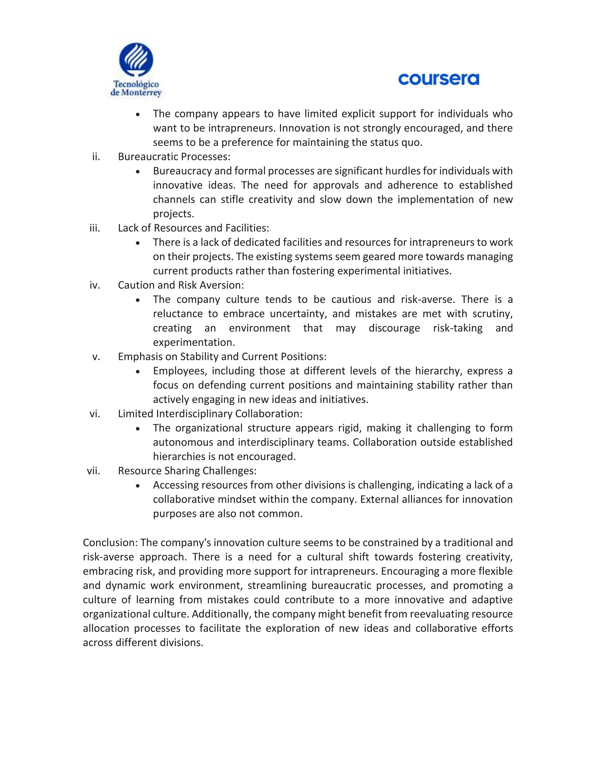  The company appears to have limited explicit support for individuals who
want to be intrapreneurs. Innovation is not strongly encouraged, and there
seems to be a preference for maintaining the status quo.
ii. Bureaucratic Processes:
 Bureaucracy and formal processes are significant hurdles for individuals with
innovative ideas. The need for approvals and adherence to established
channels can stifle creativity and slow down the implementation of new
projects.
iii. Lack of Resources and Facilities:
 There is a lack of dedicated facilities and resources for intrapreneurs to work
on their projects. The existing systems seem geared more towards managing
current products rather than fostering experimental initiatives.
iv. Caution and Risk Aversion:
 The company culture tends to be cautious and risk-averse. There is a
reluctance to embrace uncertainty, and mistakes are met with scrutiny,
creating an environment that may discourage risk-taking and
experimentation.
v. Emphasis on Stability and Current Positions:
 Employees, including those at different levels of the hierarchy, express a
focus on defending current positions and maintaining stability rather than
actively engaging in new ideas and initiatives.
vi. Limited Interdisciplinary Collaboration:
 The organizational structure appears rigid, making it challenging to form
autonomous and interdisciplinary teams. Collaboration outside established
hierarchies is not encouraged.
vii. Resource Sharing Challenges:
 Accessing resources from other divisions is challenging, indicating a lack of a
collaborative mindset within the company. External alliances for innovation
purposes are also not common.
Conclusion: The company's innovation culture seems to be constrained by a traditional and
risk-averse approach. There is a need for a cultural shift towards fostering creativity,
embracing risk, and providing more support for intrapreneurs. Encouraging a more flexible
and dynamic work environment, streamlining bureaucratic processes, and promoting a
culture of learning from mistakes could contribute to a more innovative and adaptive
organizational culture. Additionally, the company might benefit from reevaluating resource
allocation processes to facilitate the exploration of new ideas and collaborative efforts
across different divisions.
 