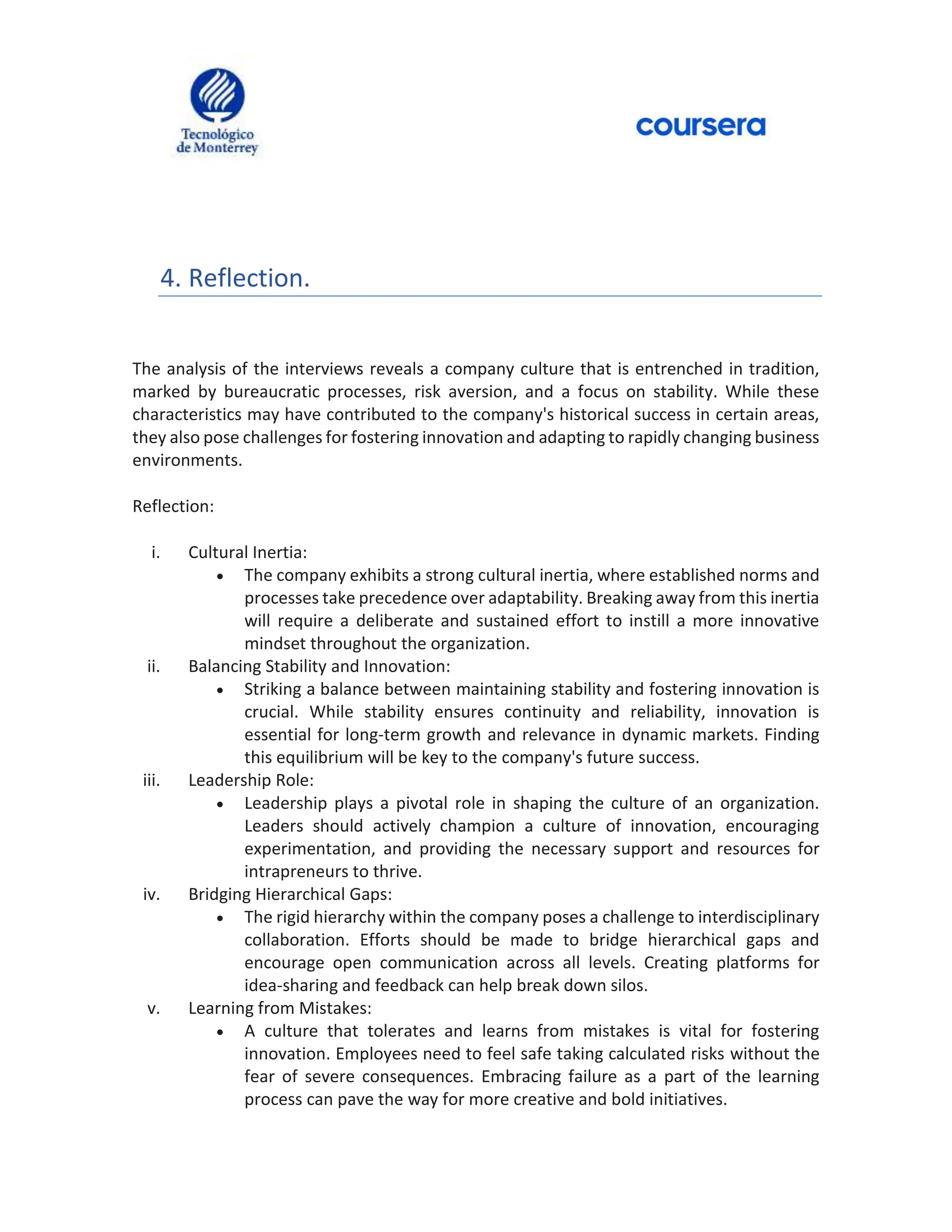 4. Reflection.
The analysis of the interviews reveals a company culture that is entrenched in tradition,
marked by bureaucratic processes, risk aversion, and a focus on stability. While these
characteristics may have contributed to the company's historical success in certain areas,
they also pose challenges for fostering innovation and adapting to rapidly changing business
environments.
Reflection:
i. Cultural Inertia:
 The company exhibits a strong cultural inertia, where established norms and
processes take precedence over adaptability. Breaking away from this inertia
will require a deliberate and sustained effort to instill a more innovative
mindset throughout the organization.
ii. Balancing Stability and Innovation:
 Striking a balance between maintaining stability and fostering innovation is
crucial. While stability ensures continuity and reliability, innovation is
essential for long-term growth and relevance in dynamic markets. Finding
this equilibrium will be key to the company's future success.
iii. Leadership Role:
 Leadership plays a pivotal role in shaping the culture of an organization.
Leaders should actively champion a culture of innovation, encouraging
experimentation, and providing the necessary support and resources for
intrapreneurs to thrive.
iv. Bridging Hierarchical Gaps:
 The rigid hierarchy within the company poses a challenge to interdisciplinary
collaboration. Efforts should be made to bridge hierarchical gaps and
encourage open communication across all levels. Creating platforms for
idea-sharing and feedback can help break down silos.
v. Learning from Mistakes:
 A culture that tolerates and learns from mistakes is vital for fostering
innovation. Employees need to feel safe taking calculated risks without the
fear of severe consequences. Embracing failure as a part of the learning
process can pave the way for more creative and bold initiatives.
 