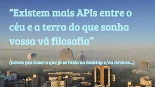 “Existem mais APIs entre o 
céu e a terra do que sonha 
vossa vã filosofia” 
(talvez pra fazer o que já se fazia no desktop e/ou devices...) 
 