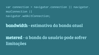 var connection = navigator.connection || navigator. 
mozConnection || 
navigator.webkitConnection; 
bandwidth - estimativa da banda atual 
metered - a banda do usuário pode sofrer 
limitações 
 