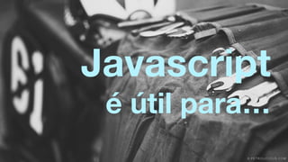 Javascript 
é útil para… 
 