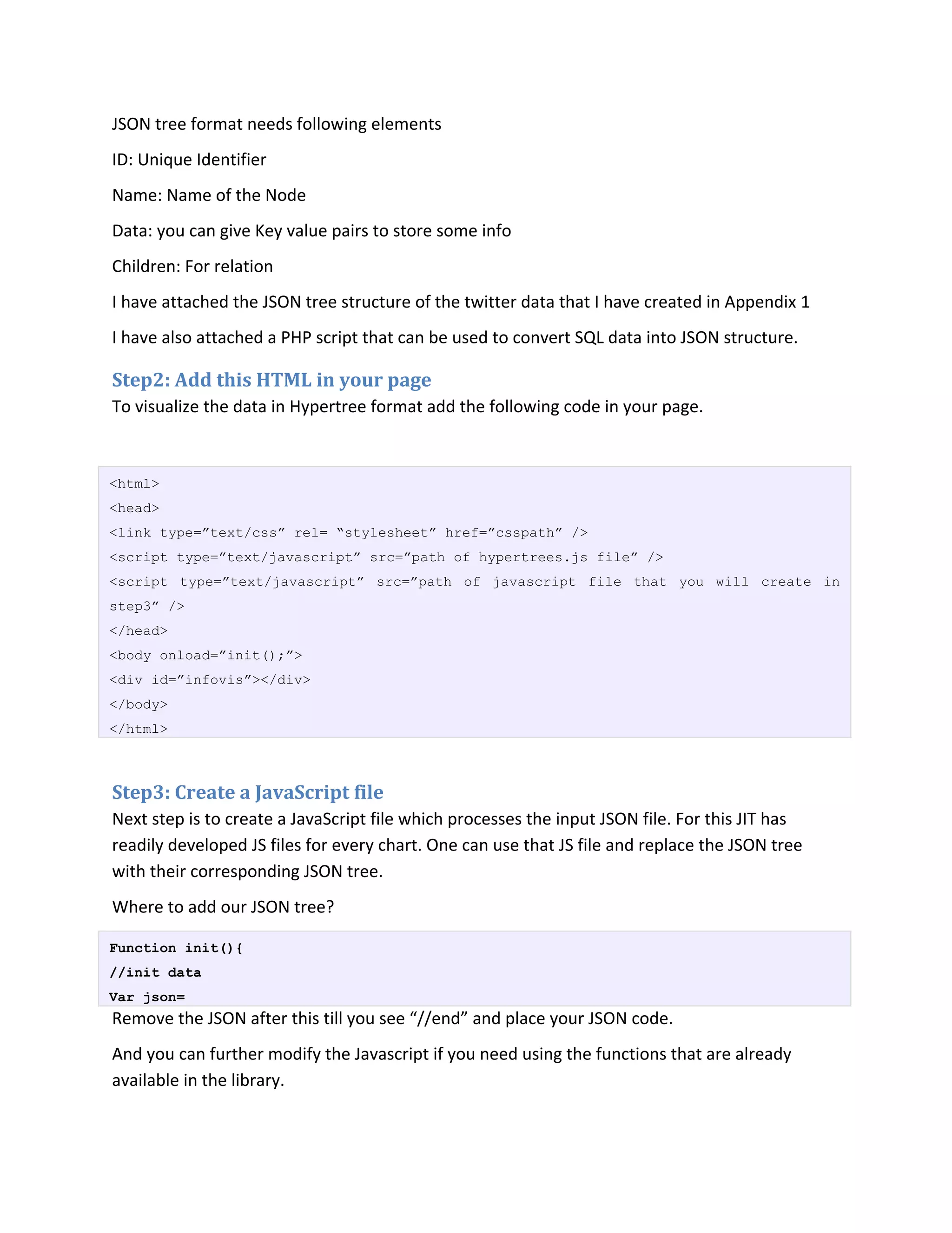 JSON tree format needs following elements
ID: Unique Identifier
Name: Name of the Node
Data: you can give Key value pairs to store some info
Children: For relation
I have attached the JSON tree structure of the twitter data that I have created in Appendix 1
I have also attached a PHP script that can be used to convert SQL data into JSON structure.

Step2: Add this HTML in your page
To visualize the data in Hypertree format add the following code in your page.



<html>
<head>
<link type=”text/css” rel= “stylesheet” href=”csspath” />
<script type=”text/javascript” src=”path of hypertrees.js file” />
<script type=”text/javascript” src=”path of javascript file that you will create in
step3” />
</head>
<body onload=”init();”>
<div id=”infovis”></div>
</body>
</html>



Step3: Create a JavaScript file
Next step is to create a JavaScript file which processes the input JSON file. For this JIT has
readily developed JS files for every chart. One can use that JS file and replace the JSON tree
with their corresponding JSON tree.
Where to add our JSON tree?

Function init(){
//init data
Var json=
Remove the JSON after this till you see “//end” and place your JSON code.
And you can further modify the Javascript if you need using the functions that are already
available in the library.
 