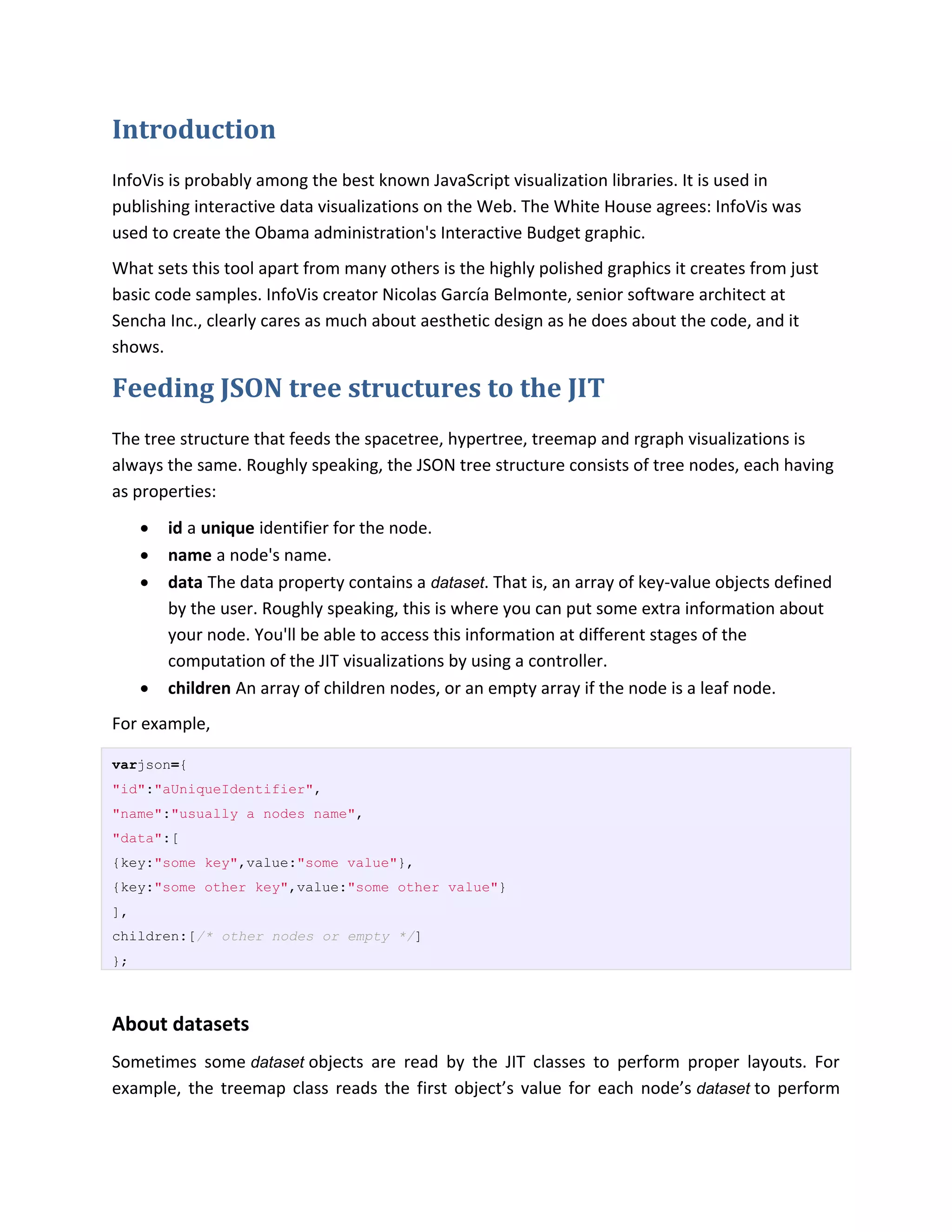 Introduction
InfoVis is probably among the best known JavaScript visualization libraries. It is used in
publishing interactive data visualizations on the Web. The White House agrees: InfoVis was
used to create the Obama administration's Interactive Budget graphic.
What sets this tool apart from many others is the highly polished graphics it creates from just
basic code samples. InfoVis creator Nicolas García Belmonte, senior software architect at
Sencha Inc., clearly cares as much about aesthetic design as he does about the code, and it
shows.

Feeding JSON tree structures to the JIT
The tree structure that feeds the spacetree, hypertree, treemap and rgraph visualizations is
always the same. Roughly speaking, the JSON tree structure consists of tree nodes, each having
as properties:
        id a unique identifier for the node.
        name a node's name.
        data The data property contains a dataset. That is, an array of key-value objects defined
         by the user. Roughly speaking, this is where you can put some extra information about
         your node. You'll be able to access this information at different stages of the
         computation of the JIT visualizations by using a controller.
        children An array of children nodes, or an empty array if the node is a leaf node.
For example,

varjson={
"id":"aUniqueIdentifier",
"name":"usually a nodes name",
"data":[
{key:"some key",value:"some value"},
{key:"some other key",value:"some other value"}
],
children:[/* other nodes or empty */]
};



About datasets
Sometimes some dataset objects are read by the JIT classes to perform proper layouts. For
example, the treemap class reads the first object’s value for each node’s dataset to perform
 