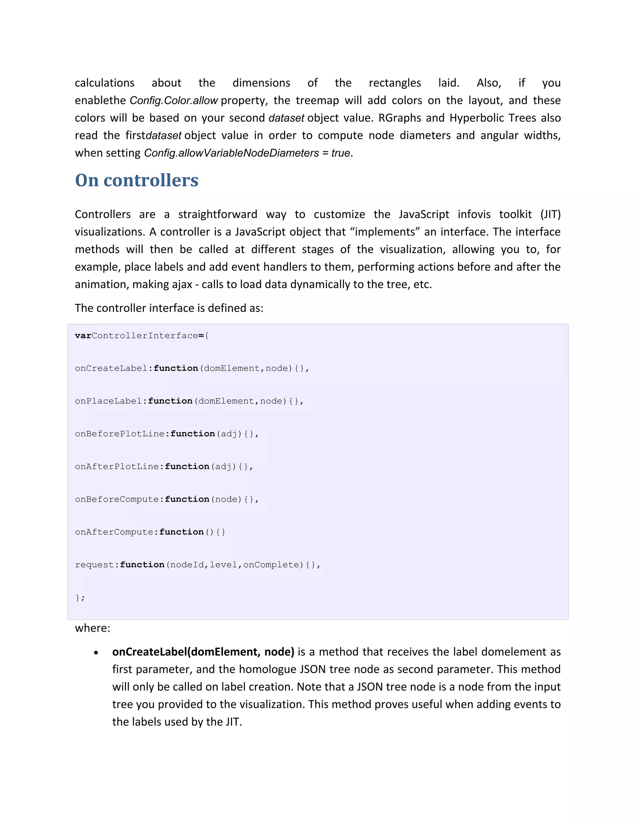 calculations about the dimensions of the rectangles laid. Also, if you
enablethe Config.Color.allow property, the treemap will add colors on the layout, and these
colors will be based on your second dataset object value. RGraphs and Hyperbolic Trees also
read the firstdataset object value in order to compute node diameters and angular widths,
when setting Config.allowVariableNodeDiameters = true.

On controllers
Controllers are a straightforward way to customize the JavaScript infovis toolkit (JIT)
visualizations. A controller is a JavaScript object that “implements” an interface. The interface
methods will then be called at different stages of the visualization, allowing you to, for
example, place labels and add event handlers to them, performing actions before and after the
animation, making ajax - calls to load data dynamically to the tree, etc.
The controller interface is defined as:

varControllerInterface={


onCreateLabel:function(domElement,node){},


onPlaceLabel:function(domElement,node){},


onBeforePlotLine:function(adj){},


onAfterPlotLine:function(adj){},


onBeforeCompute:function(node){},


onAfterCompute:function(){}


request:function(nodeId,level,onComplete){},


};


where:
        onCreateLabel(domElement, node) is a method that receives the label domelement as
         first parameter, and the homologue JSON tree node as second parameter. This method
         will only be called on label creation. Note that a JSON tree node is a node from the input
         tree you provided to the visualization. This method proves useful when adding events to
         the labels used by the JIT.
 