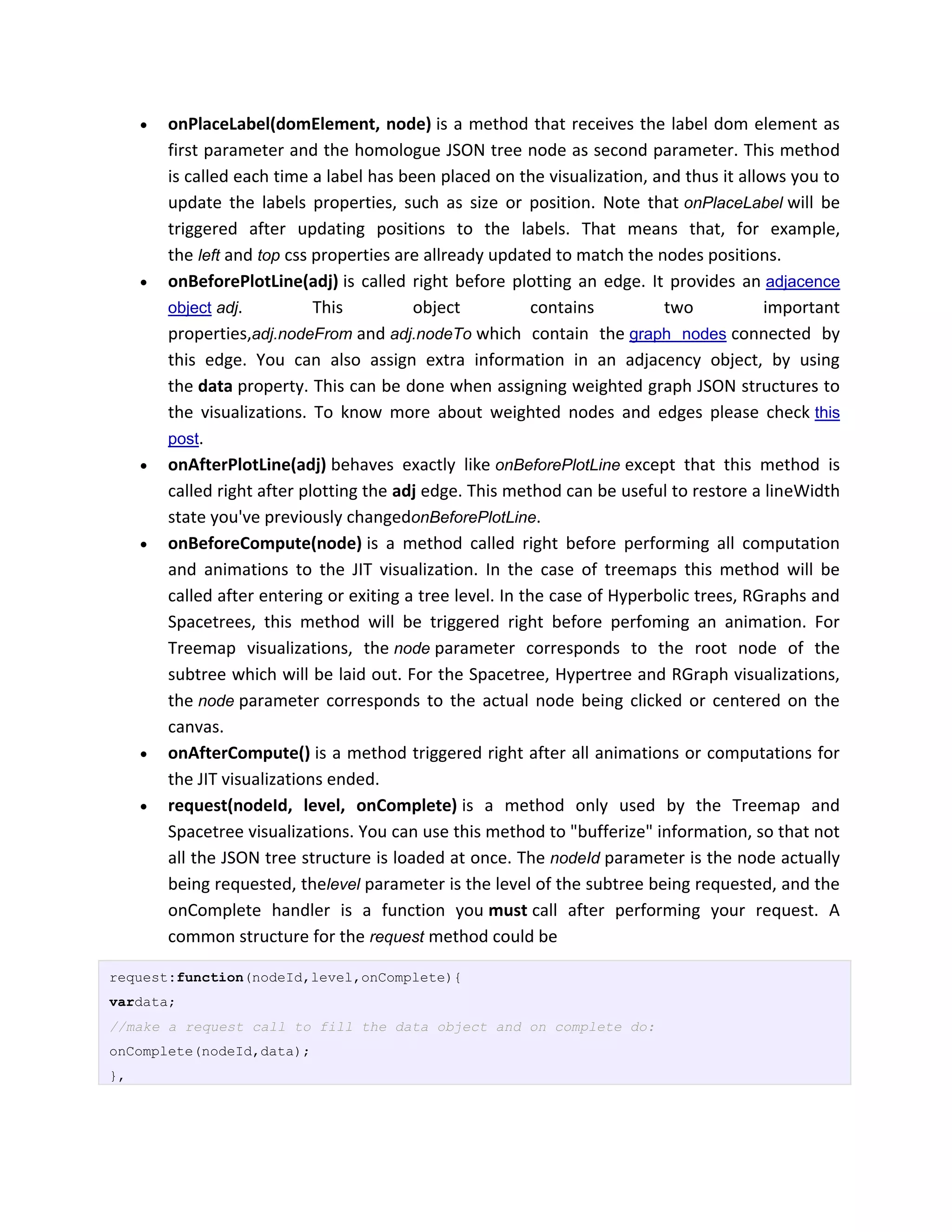    onPlaceLabel(domElement, node) is a method that receives the label dom element as
         first parameter and the homologue JSON tree node as second parameter. This method
         is called each time a label has been placed on the visualization, and thus it allows you to
         update the labels properties, such as size or position. Note that onPlaceLabel will be
         triggered after updating positions to the labels. That means that, for example,
         the left and top css properties are allready updated to match the nodes positions.
        onBeforePlotLine(adj) is called right before plotting an edge. It provides an adjacence
         object adj.          This         object            contains        two           important
         properties,adj.nodeFrom and adj.nodeTo which contain the graph nodes connected by
         this edge. You can also assign extra information in an adjacency object, by using
         the data property. This can be done when assigning weighted graph JSON structures to
         the visualizations. To know more about weighted nodes and edges please check this
         post.
        onAfterPlotLine(adj) behaves exactly like onBeforePlotLine except that this method is
         called right after plotting the adj edge. This method can be useful to restore a lineWidth
         state you've previously changedonBeforePlotLine.
        onBeforeCompute(node) is a method called right before performing all computation
         and animations to the JIT visualization. In the case of treemaps this method will be
         called after entering or exiting a tree level. In the case of Hyperbolic trees, RGraphs and
         Spacetrees, this method will be triggered right before perfoming an animation. For
         Treemap visualizations, the node parameter corresponds to the root node of the
         subtree which will be laid out. For the Spacetree, Hypertree and RGraph visualizations,
         the node parameter corresponds to the actual node being clicked or centered on the
         canvas.
        onAfterCompute() is a method triggered right after all animations or computations for
         the JIT visualizations ended.
        request(nodeId, level, onComplete) is a method only used by the Treemap and
         Spacetree visualizations. You can use this method to "bufferize" information, so that not
         all the JSON tree structure is loaded at once. The nodeId parameter is the node actually
         being requested, thelevel parameter is the level of the subtree being requested, and the
         onComplete handler is a function you must call after performing your request. A
         common structure for the request method could be

request:function(nodeId,level,onComplete){
vardata;
//make a request call to fill the data object and on complete do:
onComplete(nodeId,data);
},
 