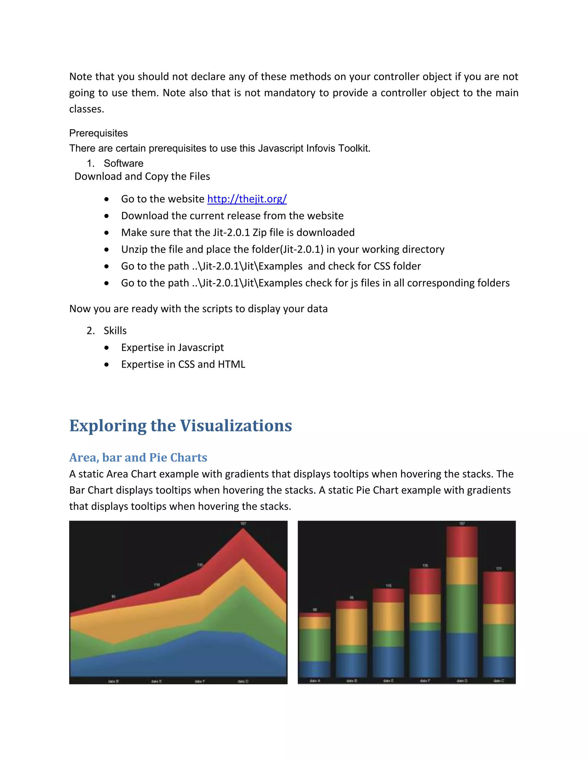 Note that you should not declare any of these methods on your controller object if you are not
going to use them. Note also that is not mandatory to provide a controller object to the main
classes.

Prerequisites
There are certain prerequisites to use this Javascript Infovis Toolkit.
   1. Software
 Download and Copy the Files
           Go to the website http://thejit.org/
           Download the current release from the website
           Make sure that the Jit-2.0.1 Zip file is downloaded
           Unzip the file and place the folder(Jit-2.0.1) in your working directory
           Go to the path ..Jit-2.0.1JitExamples and check for CSS folder
           Go to the path ..Jit-2.0.1JitExamples check for js files in all corresponding folders

Now you are ready with the scripts to display your data
    2. Skills
        Expertise in Javascript
        Expertise in CSS and HTML




Exploring the Visualizations
Area, bar and Pie Charts
A static Area Chart example with gradients that displays tooltips when hovering the stacks. The
Bar Chart displays tooltips when hovering the stacks. A static Pie Chart example with gradients
that displays tooltips when hovering the stacks.
 