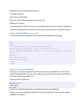 JSON tree format needs following elements
ID: Unique Identifier
Name: Name of the Node
Data: you can give Key value pairs to store some info
Children: For relation
I have attached the JSON tree structure of the twitter data that I have created in Appendix 1
I have also attached a PHP script that can be used to convert SQL data into JSON structure.

Step2: Add this HTML in your page
To visualize the data in Hypertree format add the following code in your page.



<html>
<head>
<link type=”text/css” rel= “stylesheet” href=”csspath” />
<script type=”text/javascript” src=”path of hypertrees.js file” />
<script type=”text/javascript” src=”path of javascript file that you will create in
step3” />
</head>
<body onload=”init();”>
<div id=”infovis”></div>
</body>
</html>



Step3: Create a JavaScript file
Next step is to create a JavaScript file which processes the input JSON file. For this JIT has
readily developed JS files for every chart. One can use that JS file and replace the JSON tree
with their corresponding JSON tree.
Where to add our JSON tree?

Function init(){
//init data
Var json=
Remove the JSON after this till you see “//end” and place your JSON code.
And you can further modify the Javascript if you need using the functions that are already
available in the library.
 