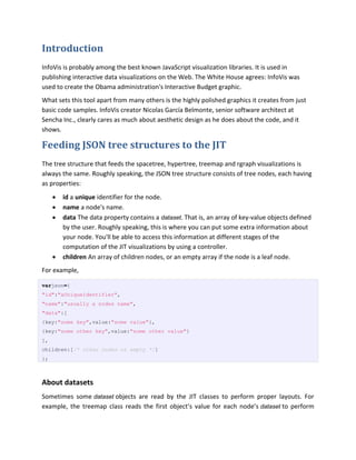 Introduction
InfoVis is probably among the best known JavaScript visualization libraries. It is used in
publishing interactive data visualizations on the Web. The White House agrees: InfoVis was
used to create the Obama administration's Interactive Budget graphic.
What sets this tool apart from many others is the highly polished graphics it creates from just
basic code samples. InfoVis creator Nicolas García Belmonte, senior software architect at
Sencha Inc., clearly cares as much about aesthetic design as he does about the code, and it
shows.

Feeding JSON tree structures to the JIT
The tree structure that feeds the spacetree, hypertree, treemap and rgraph visualizations is
always the same. Roughly speaking, the JSON tree structure consists of tree nodes, each having
as properties:
        id a unique identifier for the node.
        name a node's name.
        data The data property contains a dataset. That is, an array of key-value objects defined
         by the user. Roughly speaking, this is where you can put some extra information about
         your node. You'll be able to access this information at different stages of the
         computation of the JIT visualizations by using a controller.
        children An array of children nodes, or an empty array if the node is a leaf node.
For example,

varjson={
"id":"aUniqueIdentifier",
"name":"usually a nodes name",
"data":[
{key:"some key",value:"some value"},
{key:"some other key",value:"some other value"}
],
children:[/* other nodes or empty */]
};



About datasets
Sometimes some dataset objects are read by the JIT classes to perform proper layouts. For
example, the treemap class reads the first object’s value for each node’s dataset to perform
 