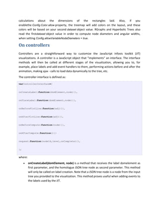 calculations about the dimensions of the rectangles laid. Also, if you
enablethe Config.Color.allow property, the treemap will add colors on the layout, and these
colors will be based on your second dataset object value. RGraphs and Hyperbolic Trees also
read the firstdataset object value in order to compute node diameters and angular widths,
when setting Config.allowVariableNodeDiameters = true.

On controllers
Controllers are a straightforward way to customize the JavaScript infovis toolkit (JIT)
visualizations. A controller is a JavaScript object that “implements” an interface. The interface
methods will then be called at different stages of the visualization, allowing you to, for
example, place labels and add event handlers to them, performing actions before and after the
animation, making ajax - calls to load data dynamically to the tree, etc.
The controller interface is defined as:

varControllerInterface={


onCreateLabel:function(domElement,node){},


onPlaceLabel:function(domElement,node){},


onBeforePlotLine:function(adj){},


onAfterPlotLine:function(adj){},


onBeforeCompute:function(node){},


onAfterCompute:function(){}


request:function(nodeId,level,onComplete){},


};


where:
        onCreateLabel(domElement, node) is a method that receives the label domelement as
         first parameter, and the homologue JSON tree node as second parameter. This method
         will only be called on label creation. Note that a JSON tree node is a node from the input
         tree you provided to the visualization. This method proves useful when adding events to
         the labels used by the JIT.
 