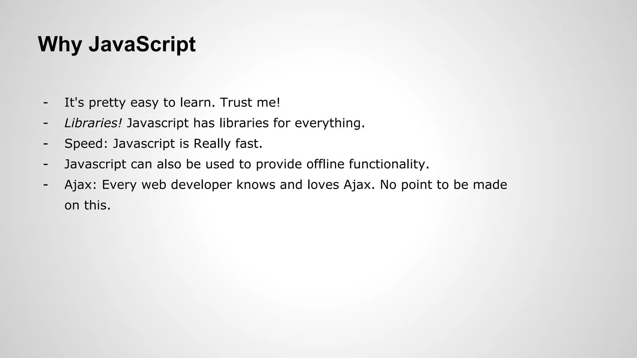 Why JavaScript
- It's pretty easy to learn. Trust me!
- Libraries! Javascript has libraries for everything.
- Speed: Javascript is Really fast.
- Javascript can also be used to provide offline functionality.
- Ajax: Every web developer knows and loves Ajax. No point to be made
on this.
 