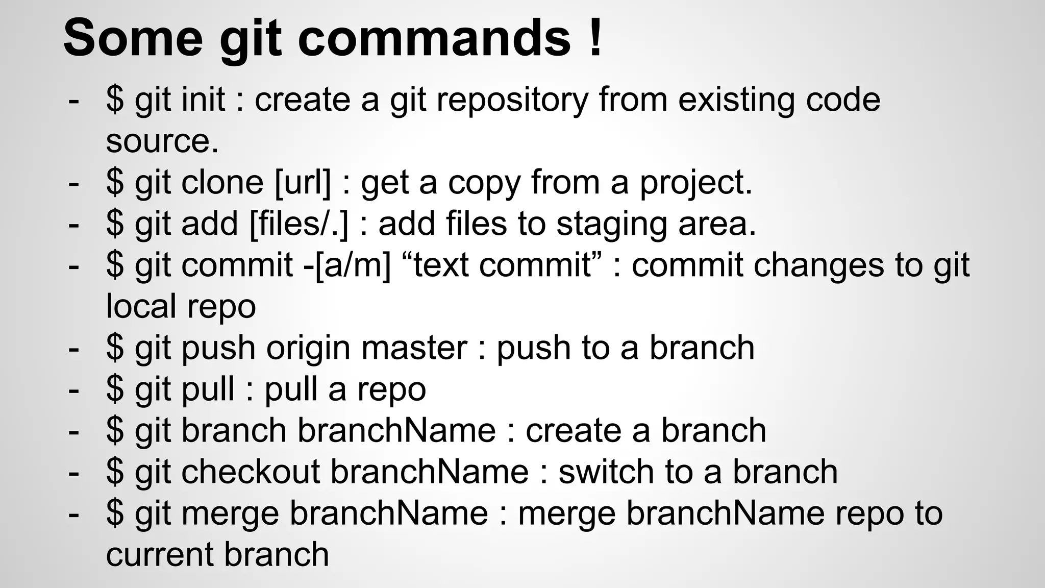 Some git commands !
- $ git init : create a git repository from existing code
source.
- $ git clone [url] : get a copy from a project.
- $ git add [files/.] : add files to staging area.
- $ git commit -[a/m] “text commit” : commit changes to git
local repo
- $ git push origin master : push to a branch
- $ git pull : pull a repo
- $ git branch branchName : create a branch
- $ git checkout branchName : switch to a branch
- $ git merge branchName : merge branchName repo to
current branch
 