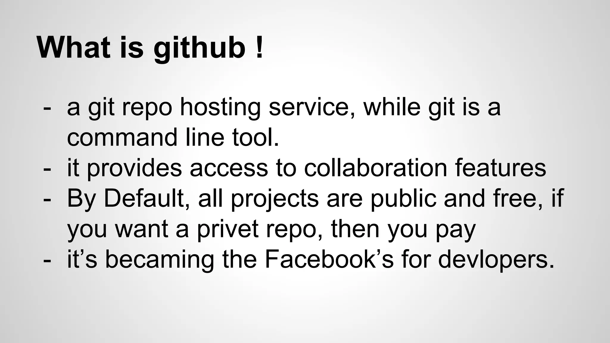 What is github !
- a git repo hosting service, while git is a
command line tool.
- it provides access to collaboration features
- By Default, all projects are public and free, if
you want a privet repo, then you pay
- it’s becaming the Facebook’s for devlopers.
 