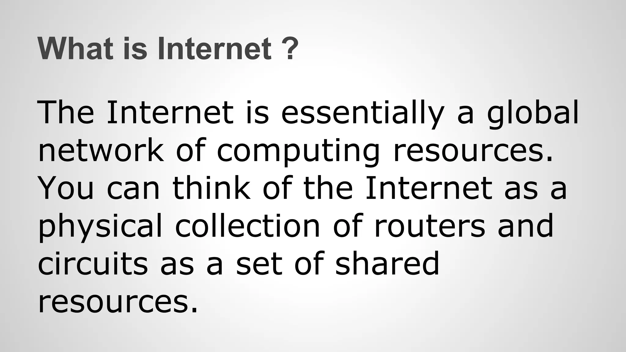 What is Internet ?
The Internet is essentially a global
network of computing resources.
You can think of the Internet as a
physical collection of routers and
circuits as a set of shared
resources.
 