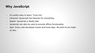 Why JavaScript
- It's pretty easy to learn. Trust me!
- Libraries! Javascript has libraries for everything.
- Speed: Javascript is Really fast.
- Javascript can also be used to provide offline functionality.
- Ajax: Every web developer knows and loves Ajax. No point to be made
on this.
 